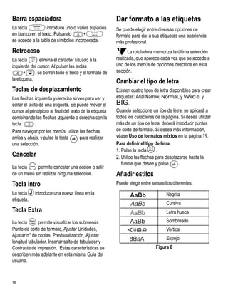 Barra espaciadora                                         Dar formato a las etiquetas
La tecla           introduce uno o varios espacios        Se puede elegir entre diversas opciones de
en blanco en el texto. Pulsando       +                   formato para dar a sus etiquetas una apariencia
se accede a la tabla de símbolos incorporada.             más profesional.
Retroceso                                                       La rotuladora memoriza la última selección
La tecla        elimina el carácter situado a la          realizada, que aparece cada vez que se accede a
izquierda del cursor. Al pulsar las teclas                uno de los menús de opciones descritos en esta
       +     , se borran todo el texto y el formato de    sección.
la etiqueta.
                                                          Cambiar el tipo de letra
Teclas de desplazamiento                                  Existen cuatro tipos de letra disponibles para crear
Las flechas izquierda y derecha sirven para ver y         etiquetas: Arial Narrow, Normal, y Wide y
editar el texto de una etiqueta. Se puede mover el        BIG.
cursor al principio o al final del texto de la etiqueta   Cuando seleccione un tipo de letra, se aplicará a
combinando las flechas izquierda o derecha con la         todos los caracteres de la página. Si desea utilizar
tecla        .                                            más de un tipo de letra, deberá introducir puntos
Para navegar por los menús, utilice las flechas           de corte de formato. Si desea más información,
arriba y abajo, y pulse la tecla        para realizar     véase Uso de formatos mixtos en la página 19.
una selección.                                            Para definir el tipo de letra

Cancelar
                                                          1. Pulse la teclaX     .
                                                          2. Utilice las flechas para desplazarse hasta la
                                                             fuente que desee y pulse        .
La tecla    permite cancelar una acción o salir
de un menú sin realizar ninguna selección.                Añadir estilos
Tecla Intro                                               Puede elegir entre seisestilos diferentes:
La tecla 7 introduce una nueva línea en la                                           Negrita
etiqueta.
                                                                                     Cursiva
Tecla Extra                                                                          Letra hueca
La tecla      permite visualizar los submenús                                        Sombreado
Punto de corte de formato, Ajustar Unidades,                                         Vertical
Ajustar n° de copias, Previsualización, Ajustar
                                                                                     Espejo
longitud tabulador, Insertar salto de tabulador y
Contraste de impresión. Estas características se                               Figura 8
describen más adelante en esta misma Guía del
usuario.



18
 