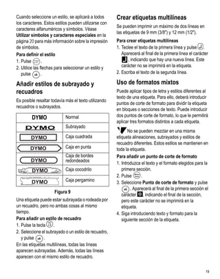 Cuando seleccione un estilo, se aplicará a todos      Crear etiquetas multilíneas
los caracteres. Estos estilos pueden utilizarse con
                                                      Se pueden imprimir un máximo de dos líneas en
caracteres alfanuméricos y símbolos. Véase
                                                      las etiquetas de 9 mm (3/8") y 12 mm (1/2").
Utilizar símbolos y caracteres especiales en la
página 20 para más información sobre la impresión     Para crear etiquetas multilíneas
de símbolos.                                          1. Teclee el texto de la primera línea y pulse 7.
Para definir el estilo                                   Aparecerá al final de la primera línea el carácter
1. Pulse        .
         Language                                           , indicando que hay una nueva línea. Este
2. Utilice las flechas para seleccionar un estilo y      carácter no se imprimirá en la etiqueta.
   pulse        .                                     2. Escriba el texto de la segunda línea.

Añadir estilos de subrayado y                         Uso de formatos mixtos
recuadros                                             Puede aplicar tipos de letra y estilos diferentes al
                                                      texto de una etiqueta. Para ello, deberá introducir
Es posible resaltar todavía más el texto utilizando
                                                      puntos de corte de formato para dividir la etiqueta
recuadros o subrayados.
                                                      en bloques o secciones de texto. Puede introducir
        DYMO                 Normal                   dos puntos de corte de formato, lo que le permitirá
                                                      aplicar tres formatos distintos a cada etiqueta.
     DYMO                    Subrayado
                                                             No se pueden mezclar en una misma
        DYMO                 Caja cuadrada            etiqueta alineaciones, subrayados y estilos de
                                                      recuadro diferentes. Estos estilos se mantienen en
       DYMO                  Caja en punta            toda la etiqueta.
                             Caja de bordes           Para añadir un punto de corte de formato
        DYMO                 redondeados
                                                      1. Introduzca el texto y el formato elegidos para la
        DYMO                 Caja cocodrilo              primera sección.
                                                      2. Pulse      .
        DYMO                 Caja pergamino           3. Seleccione Punto de corte de formato y pulse
                                                              . Aparecerá al final de la primera sección el
                        Figura 9
                                                         carácter , indicando el final de la sección,
Una etiqueta puede estar subrayada o rodeada por         pero este carácter no se imprimirá en la
un recuadro, pero no ambas cosas al mismo                etiqueta.
tiempo.                                               4. Siga introduciendo texto y formato para la
Para añadir un estilo de recuadro                        siguiente sección de la etiqueta.
1. Pulse la tecla   >
                    .
2. Seleccione el subrayado o un estilo de recuadro,
   y pulse      .
En las etiquetas multilíneas, todas las líneas
aparecen subrayadas. Además, todas las líneas
aparecen con el mismo estilo de recuadro.

                                                                                                         19
 