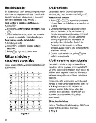 Uso del tabulador                                      Añadir símbolos
Se pueden añadir saltos de tabulador para alinear      La rotuladora admite un amplio conjunto de
el texto de las etiquetas multilíneas. Los saltos de   símbolos, tal y como se muestra en la Figura 10.
tabulador se alinean a la izquierda, y tienen por      Para añadir un símbolo
defecto un espaciado de 50 mm (2,0”).                  1. Pulse         +          . Aparece en pantalla la
Para cambiar el espaciado del tabulador                   primera fila de los símbolos que se muestran en
1. Pulse        .                                         la tabla.
2. Seleccione Ajustar longitud tabulador y pulse       2. Utilice las flechas para desplazarse hasta el
         .                                                símbolo deseado. Las flechas izquierda y
3. Utilice las flechas arriba y abajo para aumentar       derecha sirven para desplazarse en horizontal
   o reducir el espaciado, y después pulse        .       dentro de una fila de símbolos. Las flechas
Para insertar un salto de tabulador                       arriba y abajo sirven para desplazarse en
1. Introduzca el texto.                                   vertical por las distintas filas de símbolos.
2. Pulse         y seleccione Insertar salto de           Para acceder rápidamente a una fila de
   tabulador.                                             símbolos, puede pulsar la letra correspondiente
3. Pulse          y siga introduciendo texto.             a la fila en cuestión.
                                                       3. Cuando localice el símbolo, pulse          para
Utilizar símbolos y                                       incluirlo en su etiqueta.

caracteres especiales                                  Añadir caracteres internacionales
Puede utilizar símbolos y caracteres especiales en     La rotuladora admite el conjunto extendido de
sus etiquetas.                                         caracteres latinos, gracias a la tecnología RACE.
                                                       De forma parecida a la utilización de un teclado de
                                                       teléfono móvil, se puede pulsar una misma tecla
                                                       varias veces seguidas para obtener variantes de
                                                       esa letra.
                                                       Por ejemplo, si ha seleccionado como idioma el
                                                       francés, al pulsar varias veces la letra a podrá ver
                                                       a à ä â y lo mismo ocurrirá con todas las
                                                       variantes posibles de las demás letras. Las
                                                       variantes de los caracteres y el orden en que
                                                       aparecen dependen del idioma que haya
                                                       seleccionado.
                                                       Símbolos de divisas
                                                       La tecla € también utiliza la tecnología RACE para
                                                       ofrecer distintos símbolos de divisas:
                                                       €£$¢¥
                     Figura 10

20
 