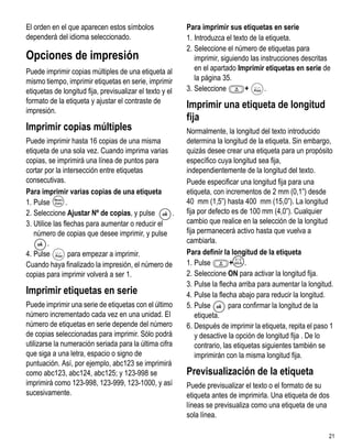 El orden en el que aparecen estos símbolos                Para imprimir sus etiquetas en serie
dependerá del idioma seleccionado.                        1. Introduzca el texto de la etiqueta.
                                                          2. Seleccione el número de etiquetas para
Opciones de impresión                                        imprimir, siguiendo las instrucciones descritas
Puede imprimir copias múltiples de una etiqueta al           en el apartado Imprimir etiquetas en serie de
mismo tiempo, imprimir etiquetas en serie, imprimir          la página 35.
etiquetas de longitud fija, previsualizar el texto y el   3. Seleccione        +       .
                                                                                 1,2...n




formato de la etiqueta y ajustar el contraste de
                                                          Imprimir una etiqueta de longitud
impresión.
                                                          fija
Imprimir copias múltiples                                 Normalmente, la longitud del texto introducido
Puede imprimir hasta 16 copias de una misma               determina la longitud de la etiqueta. Sin embargo,
etiqueta de una sola vez. Cuando imprima varias           quizás desee crear una etiqueta para un propósito
copias, se imprimirá una línea de puntos para             específico cuya longitud sea fija,
cortar por la intersección entre etiquetas                independientemente de la longitud del texto.
consecutivas.                                             Puede especificar una longitud fija para una
Para imprimir varias copias de una etiqueta               etiqueta, con incrementos de 2 mm (0,1”) desde
1. Pulse        .                                         40 mm (1,5”) hasta 400 mm (15,0”). La longitud
2. Seleccione Ajustar Nº de copias, y pulse       .       fija por defecto es de 100 mm (4,0”). Cualquier
3. Utilice las flechas para aumentar o reducir el         cambio que realice en la selección de la longitud
   número de copias que desee imprimir, y pulse           fija permanecerá activo hasta que vuelva a
         .                                                cambiarla.
4. Pulse  1,2...n
                  para empezar a imprimir.                Para definir la longitud de la etiqueta
Cuando haya finalizado la impresión, el número de         1. Pulse        X+ .
copias para imprimir volverá a ser 1.                     2. Seleccione ON para activar la longitud fija.
                                                          3. Pulse la flecha arriba para aumentar la longitud.
Imprimir etiquetas en serie                               4. Pulse la flecha abajo para reducir la longitud.
Puede imprimir una serie de etiquetas con el último       5. Pulse         para confirmar la longitud de la
número incrementado cada vez en una unidad. El                etiqueta.
número de etiquetas en serie depende del número           6. Después de imprimir la etiqueta, repita el paso 1
de copias seleccionadas para imprimir. Sólo podrá             y desactive la opción de longitud fija . De lo
utilizarse la numeración seriada para la última cifra         contrario, las etiquetas siguientes también se
que siga a una letra, espacio o signo de                      imprimirán con la misma longitud fija.
puntuación. Así, por ejemplo, abc123 se imprimirá
como abc123, abc124, abc125; y 123-998 se                 Previsualización de la etiqueta
imprimirá como 123-998, 123-999, 123-1000, y así          Puede previsualizar el texto o el formato de su
sucesivamente.                                            etiqueta antes de imprimirla. Una etiqueta de dos
                                                          líneas se previsualiza como una etiqueta de una
                                                          sola línea.

                                                                                                            21
 