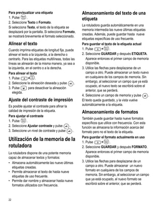 Para previsualizar una etiqueta                         Almacenamiento del texto de una
1. Pulse     .                                          etiqueta
2. Seleccione Texto o Formato.
                                                        La rotuladora guarda automáticamente en una
Si selecciona Texto, el texto de la etiqueta se
                                                        memoria intermedia las nueve últimas etiquetas
desplazará por la pantalla. Si selecciona Formato,
                                                        creadas. Además, puede guardar hasta nueve
se mostrará brevemente el formato seleccionado.
                                                        etiquetas específicas de uso frecuente.
Alinear el texto                                        Para guardar el texto de la etiqueta actual
Cuando imprima etiquetas de longitud fija, puede        1. Pulse         +     .
alinear el texto a la izquierda, a la derecha o         2. Seleccione GUARDAR y después ETIQUETA.
centrarlo. Para las etiquetas multilíneas, todas las       Aparece entonces el primer campo de memoria
líneas se alinearán de la misma manera, ya sea a           disponible.
la izquierda, en el centro o a la derecha.              3. Utilice las flechas para desplazarse de un
Para alinear el texto                                      campo a otro. Puede almacenar un texto nuevo
                                                           en cualquiera de los campos de memoria. Sin
1. Pulse        >
                + .
                                                           embargo, al seleccionar un campo que ya está
2. Seleccione la alineación deseada y pulse         .
                                                           ocupado, el nuevo texto se escribirá sobre el
3. Pulse        para desactivar la alineación
                                                           anterior, que se perderá.
   elegida.
                                                        4. Seleccione un campo de memoria y pulse        .
Ajuste del contraste de impresión                       El texto queda guardado, y la vista vuelve
Es posible ajustar el contraste para afinar la          automáticamente a la etiqueta.
calidad de impresión de la etiqueta.                    Almacenamiento de formatos
Para ajustar el contraste
                                                        También puede guardar hasta nueve formatos
1. Pulse      .
                                                        específicos que utilice con frecuencia. Con esta
2. Seleccione Ajustar contraste y pulse        .        función se almacena la información acerca del
3. Seleccione un nivel de contraste y pulse      .      formato pero no el texto de la etiqueta.
                                                        Para guardar el formato actualmente en uso
Utilización de la memoria de la                         1. Pulse         +     .
rotuladora                                              2. Seleccione GUARDAR y después FORMATO.
La rotuladora dispone de una potente memoria               Aparece entonces el primer campo de memoria
capaz de almacenar textos y formatos:                      disponible.
• Almacena automáticamente las nueve últimas            3. Utilice las flechas para desplazarse de un
  etiquetas creadas.                                       campo a otro. Puede almacenar un nuevo
• Permite almacenar el texto de hasta nueve                formato en cualquiera de los campos de
  etiquetas de uso frecuente.                              memoria. Sin embargo, al seleccionar un campo
• Permite dar nombre y almacenar hasta nueve               que ya está ocupado, el nuevo formato se
  formatos utilizados con frecuencia.                      escribirá sobre el anterior, que se perderá.



22
 