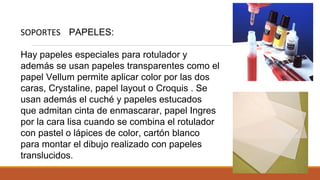 SOPORTES PAPELES:
Hay papeles especiales para rotulador y
además se usan papeles transparentes como el
papel Vellum permite aplicar color por las dos
caras, Crystaline, papel layout o Croquis . Se
usan además el cuché y papeles estucados
que admitan cinta de enmascarar, papel Ingres
por la cara lisa cuando se combina el rotulador
con pastel o lápices de color, cartón blanco
para montar el dibujo realizado con papeles
translucidos.
 
 