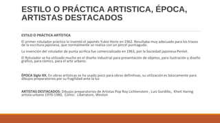 ESTILO O PRÁCTICA ARTISTICA, ÉPOCA,
ARTISTAS DESTACADOS
ESTILO O PRÁCTICA ARTÍSTICA
El primer rotulador práctico lo inventó el japonés Yukio Horie en 1962. Resultaba muy adecuado para los trazos
de la escritura japonesa, que normalmente se realiza con un pincel puntiagudo.
La invención del rotulador de punta acrílica fue comercializado en 1963, por la Sociedad japonesa Pentel.
El Rotulador se ha utilizado mucho en el diseño industrial para presentación de objetos, para ilustración y diseño
gráfico, para cómics, para el arte urbano.
ÉPOCA Siglo XX. En obras artísticas se ha usado poco para obras definitivas, su utilización es básicamente para
dibujos preparatorios por su fragilidad ante la luz
ARTISTAS DESTACADOS: Dibujos preparatorios de Artistas Pop Roy Lichtenstein , Luis Gordillo, Kheit Haring
artista urbano 1970-1980, Cómic: Liberatore, Weston
 