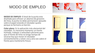 MODO DE EMPLEO
MODO DE EMPLEO El bisel de la punta esta
diseñado para ofrecer un abanico de grosores
de línea, la punta no debe permanecer apoyada
sobre el papel estando el rotulador quieto
porque se formaría un borrón.
Color plano: Es la aplicación más elemental del
rotulador. Es necesario mantener un frente
húmedo, trabajar a velocidad suficiente para
que el frente de tinta no tenga tiempo de
secarse hay que mover el rotulador
constantemente y volver una y otra vez sobre el
frente para mantenerlo fresco.
 