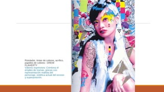 Rotulador, tintas de colores, acrílico,
papeles de colores : DREW
FLAHERTY
Valores expresivos: Combina el
empleo de tramas, grecas con
representación realista del
personaje, estética actual del exceso
y superposición.
 