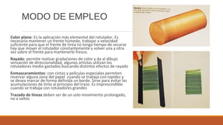 MODO DE EMPLEO
Color plano: Es la aplicación más elemental del rotulador. Es
necesario mantener un frente húmedo, trabajar a velocidad
suficiente para que el frente de tinta no tenga tiempo de secarse
hay que mover el rotulador constantemente y volver una y otra
vez sobre el frente para mantenerlo fresco.
Rayado: permite realizar gradaciones de color y da al dibujo
sensación de direccionalidad, algunos artistas utilizan los
rotuladores medio gastados buscando distintos efectos de rayado
Enmascaramientos: con cintas y películas especiales permiten
reservar alguna zona del papel cuando se trabaja con rapidez y
se desea marcar de forma definida un borde. Sirve para evitar las
acumulaciones de tinta al principio del trazo. Es imprescindible
cuando se trabaja con rotuladores grandes
Trazado de líneas deben ser de un solo movimiento prolongado,
no a saltos
 