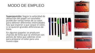 MODO DE EMPLEO
Superposición: Según la velocidad de
absorción del papel un rotulador
puede dar varios tonos de su color
para obtener diferentes intensidades
hay que esperar a que seque el color,
si se quieren grandes diferencias de
tono.
En algunos papeles se producen
charcos de tinta que se eliminan con
polvos de talco que además sirve
para preparar el color para una
nueva capa
 