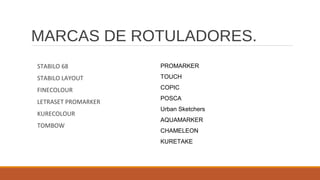 MARCAS DE ROTULADORES.
STABILO 68
STABILO LAYOUT
FINECOLOUR
LETRASET PROMARKER
KURECOLOUR
TOMBOW
PROMARKER
TOUCH
COPIC
POSCA
Urban Sketchers
AQUAMARKER
CHAMELEON
KURETAKE
 