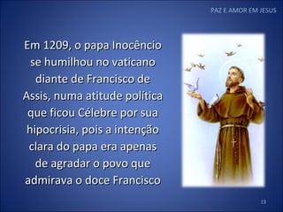 PAZ E AMOR EM JESUS Em 1209, o papa Inocêncio se humilhou no vaticano diante de Francisco de Assis, numa atitude política que ficou Célebre por sua hipocrisia, pois a intenção clara do papa era apenas de agradar o povo que admirava o doce Francisco 