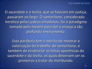 PAZ E AMOR EM JESUS O sacerdote e o levita, que só falavam em justiça, passaram ao largo. O samaritano, considerado herético pelos judeus ortodoxos, foi o paradigma tomado pelo mestre para dar o ensejo a tão profundo ensinamento. Esta parábola tem o mérito de mostrar a valorização do trabalho do samaritano, e também de evidenciar as falsas aparências do sacerdote e do levita, os quais deveriam ser os primeiros a tratar do moribundo. 