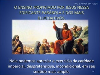 PAZ E AMOR EM JESUS O ENSINO PROPICIADO POR JESUS NESSA EDIFICANTE PARÁBOLA É DOS MAIS ELUCIDATIVOS. Nele podemos apreciar o exercício da caridade imparcial, despretensiosa, incondicional, em seu sentido mais amplo. 
