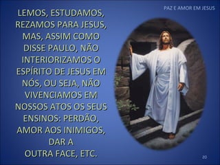 PAZ E AMOR EM JESUS LEMOS, ESTUDAMOS, REZAMOS PARA JESUS, MAS, ASSIM COMO DISSE PAULO, NÃO INTERIORIZAMOS O ESPÍRITO DE JESUS EM NÓS, OU SEJA, NÃO VIVENCIAMOS EM NOSSOS ATOS OS SEUS ENSINOS: PERDÃO, AMOR AOS INIMIGOS, DAR A OUTRA FACE, ETC. 