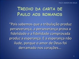 “ Pois sabemos que a tribulação produz perseverança, a perseverança prova a fidelidade e a fidelidade comprovada produz a esperança. E a esperança não ilude, porque o amor de Deus foi derramado nos corações...  PAZ E AMOR EM JESUS 