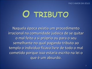 PAZ E AMOR EM JESUS Naquela época existia um procedimento irracional na comunidade judaica de se quitar o mal feito a si próprio ou para o seu semelhante no qual pagando tributo ao templo o individuo ficava livre de todo o mal cometido porque isso estaria escrito na lei o que é um absurdo. 
