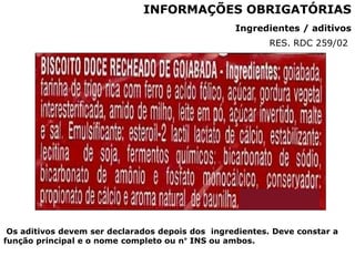 Ingredientes / aditivos
INFORMAÇÕES OBRIGATÓRIAS
Os aditivos devem ser declarados depois dos ingredientes. Deve constar a
função principal e o nome completo ou n° INS ou ambos.
RES. RDC 259/02
 