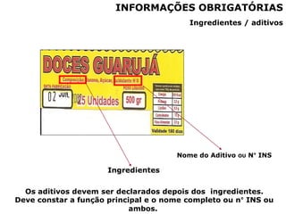 Ingredientes
Nome do Aditivo OU N° INS
Ingredientes / aditivos
INFORMAÇÕES OBRIGATÓRIAS
Os aditivos devem ser declarados depois dos ingredientes.
Deve constar a função principal e o nome completo ou n° INS ou
ambos.
 