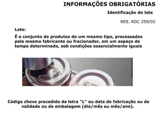 Código chave precedido da letra "L" ou data de fabricação ou de
validade ou de embalagem (dia/mês ou mês/ano).
INFORMAÇÕES OBRIGATÓRIAS
Identificação do lote
RES. RDC 259/02
Lote:
É o conjunto de produtos de um mesmo tipo, processados
pelo mesmo fabricante ou fracionador, em um espaço de
tempo determinado, sob condições essencialmente iguais
 