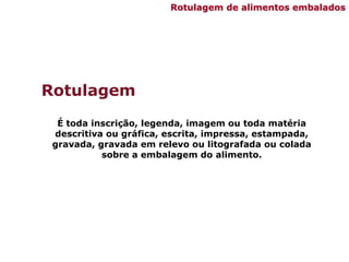 Rotulagem
É toda inscrição, legenda, imagem ou toda matéria
descritiva ou gráfica, escrita, impressa, estampada,
gravada, gravada em relevo ou litografada ou colada
sobre a embalagem do alimento.
Rotulagem de alimentos embalados
 
