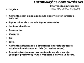 EXCEÇÕES
• Alimentos com embalagem cuja superfície for inferior a
100cm2
• Águas minerais e demais águas envasadas
• bebidas alcoólicas
• Especiarias
• Vinagres
• Sal
• café.
• Alimentos preparados e embalados em restaurantes e
estabelecimentos comerciais (ex: sobremesas).
• Produtos fracionados nos pontos de venda a varejo
(queijos, presuntos) frutas, vegetais e carnes in natura.
INFORMAÇÕES OBRIGATÓRIAS
Informações nutricionais
RES. RDC 259/03 e 360/03
 