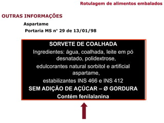 SORVETE DE COALHADA
Ingredientes: água, coalhada, leite em pó
desnatado, polidextrose,
edulcorantes natural sorbitol e artificial
aspartame,
estabilizantes INS 466 e INS 412
SEM ADIÇÃO DE AÇÚCAR – Ø GORDURA
Contém fenilalanina
Portaria MS n° 29 de 13/01/98
OUTRAS INFORMAÇÕES
Rotulagem de alimentos embalados
Aspartame
 