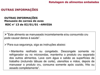 “Este alimento se manuseado incorretamente e/ou consumido cru
pode causar danos à saúde”.
“Para sua segurança, siga as instruções abaixo:
• Mantenha resfriado ou congelado. Descongele somente no
refrigerador ou no microondas, mantenha o produto cru separado
dos outros alimentos. Lave com água e sabão as superfícies de
trabalho (incluindo tábuas de corte), utensílios e mãos, depois de
manusear o produto cru, consuma somente após cozido, frito ou
assado completamente”.
OUTRAS INFORMAÇÕES
Manuseio de carnes de aves
RDC n° 13 de 02/01/01 –ANVISA
OUTRAS INFORMAÇÕES
Rotulagem de alimentos embalados
 