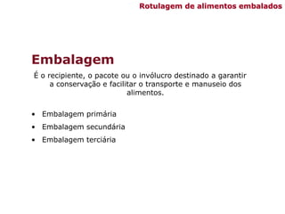 Embalagem
É o recipiente, o pacote ou o invólucro destinado a garantir
a conservação e facilitar o transporte e manuseio dos
alimentos.
• Embalagem primária
• Embalagem secundária
• Embalagem terciária
Rotulagem de alimentos embalados
 