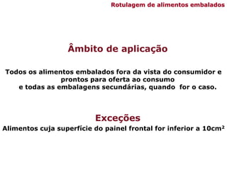 Âmbito de aplicação
Todos os alimentos embalados fora da vista do consumidor e
prontos para oferta ao consumo
e todas as embalagens secundárias, quando for o caso.
Exceções
Alimentos cuja superfície do painel frontal for inferior a 10cm2
Rotulagem de alimentos embalados
 