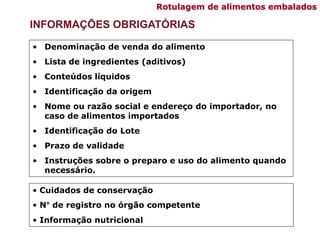 INFORMAÇÕES OBRIGATÓRIAS
• Denominação de venda do alimento
• Lista de ingredientes (aditivos)
• Conteúdos líquidos
• Identificação da origem
• Nome ou razão social e endereço do importador, no
caso de alimentos importados
• Identificação do Lote
• Prazo de validade
• Instruções sobre o preparo e uso do alimento quando
necessário.
• Cuidados de conservação
• N° de registro no órgão competente
• Informação nutricional
Rotulagem de alimentos embalados
 