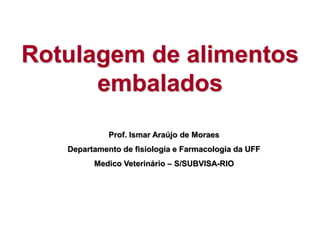 Rotulagem de alimentos
embalados
Prof. Ismar Araújo de Moraes
Departamento de fisiologia e Farmacologia da UFF
Medico Veterinário – S/SUBVISA-RIO
 