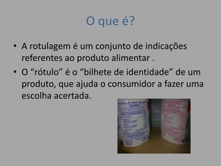 O que é?
• A rotulagem é um conjunto de indicações
referentes ao produto alimentar .
• O “rótulo” é o “bilhete de identidade” de um
produto, que ajuda o consumidor a fazer uma
escolha acertada.
 