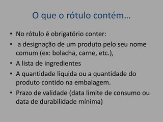 O que o rótulo contém…
• No rótulo é obrigatório conter:
• a designação de um produto pelo seu nome
comum (ex: bolacha, carne, etc.),
• A lista de ingredientes
• A quantidade liquida ou a quantidade do
produto contido na embalagem.
• Prazo de validade (data limite de consumo ou
data de durabilidade mínima)
 