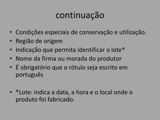 continuação
• Condições especiais de conservação e utilização.
• Região de origem
• Indicação que permita identificar o lote*
• Nome da firma ou morada do produtor
• É obrigatório que o rótulo seja escrito em
português
• *Lote: indica a data, a hora e o local onde o
produto foi fabricado.
 