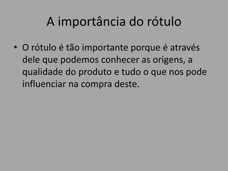 A importância do rótulo
• O rótulo é tão importante porque é através
dele que podemos conhecer as origens, a
qualidade do produto e tudo o que nos pode
influenciar na compra deste.
 