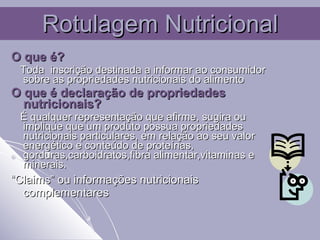 Rotulagem Nutricional O que é? Toda  inscrição destinada a informar ao consumidor sobre as propriedades nutricionais do alimento O que é declaração de propriedades nutricionais? É qualquer representação que afirme, sugira ou implique que um produto possua propriedades nutricionais particulares, em relação ao seu valor energético e conteúdo de proteínas, gorduras,carboidratos,fibra alimentar,vitaminas e minerais. “ Claims” ou informações nutricionais complementares  