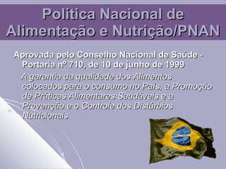 Política Nacional de Alimentação e Nutrição/PNAN Aprovada pelo Conselho Nacional de Saúde - Portaria nº 710, de 10 de junho de 1999   A garantia da qualidade dos Alimentos colocados para o consumo no País, a Promoção de Práticas Alimentares Saudáveis e a Prevenção e o Controle dos Distúrbios Nutricionais  