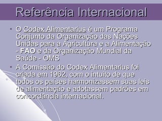 Referência Internacional O  Codex Alimentarius  é um Programa Conjunto da Organização das Nações Unidas para a Agricultura e a Alimentação -  FAO  e da Organização Mundial da Saúde - OMS   A Comissão do Codex Alimentarius foi criada em 1962, com o intuito de que todos os países harmonizassem suas leis de alimentação e adotassem padrões em concordância internacional. 