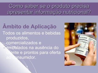 Como saber se o produto precisa apresentar informação nutricional? Âmbito de Aplicação   Todos os alimentos e bebidas produzidos, comercializados e embalados na ausência do cliente e prontos para oferta ao consumidor. 