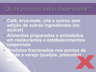 Quais produtos estão dispensados? Café, erva-mate, chá e outros sem adição de outros ingredientes (ex: açúcar) Alimentos preparados e embalados em restaurantes e estabelecimentos comerciais Produtos fracionados nos pontos de venda a varejo (queijos, presuntos, etc) X 