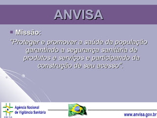ANVISA Missão: "Proteger e promover a saúde da população garantindo a segurança sanitária de produtos e serviços e participando da construção de seu acesso".   