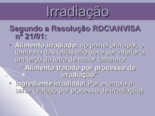 Irradiação Segundo a Resolução RDC\ANVISA nº 21/01: Alimento irradiado:  no painel principal, o tamanho das letras não deve ser inferior a um terço da letra de maior tamanho:  “  Alimento tratado por processo de irradiação”  Ingrediente irradiado:  Por exemplo a salsa (tratado por processo de irradiação) 
