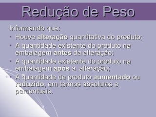 Redução de Peso Informando que: Houve  alteração  quantitativa do produto; A quantidade existente do produto na embalagem  antes  da alteração; A quantidade existente do produto na embalagem  após  a  alteração; A quantidade de produto  aumentado  ou  reduzido , em termos absolutos e percentuais. 