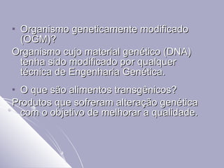 Organismo geneticamente modificado (OGM)? Organismo cujo material genético (DNA) tenha sido modificado por qualquer técnica de Engenharia Genética. O que são alimentos transgênicos? Produtos que sofreram alteração genética com o objetivo de melhorar a qualidade. 