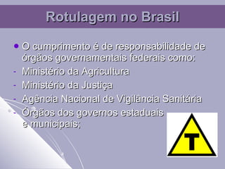 O cumprimento é de responsabilidade de órgãos governamentais federais como: Ministério da Agricultura  Ministério da Justiça Agência Nacional de Vigilância Sanitária Órgãos dos governos estaduais  e municipais; Rotulagem no Brasil 