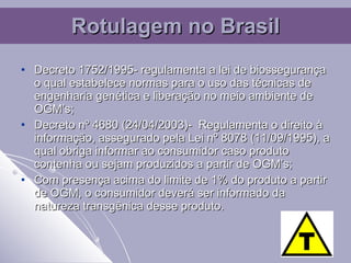 Decreto  1752/1995- regulamenta a lei de biossegurança o qual estabelece normas para o uso das técnicas de engenharia genética e liberação no meio ambiente de OGM’s; Decreto nº 4680 (24/04/2003)-  Regulamenta o direito à informação, assegurado pela Lei nº 8078 (11/09/1995), a qual obriga informar ao consumidor caso produto contenha ou sejam produzidos a partir de OGM’s; Com presença acima do limite de 1% do produto a partir de OGM, o consumidor deverá ser informado da natureza transgênica desse produto. Rotulagem no Brasil 
