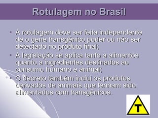 A rotulagem deve ser feita independente de o gene transgênico poder ou não ser detectado no produto final; A legislação se aplica tanto a alimentos quanto a ingredientes destinados ao consumo humano e animal; O decreto também inclui os produtos derivados de animais que tenham sido alimentados com transgênicos. Rotulagem no Brasil 