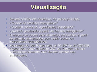 Deverá constar em destaque, no painel principal:  - “(nome do produto) transgênico” - “contém (nome do ingrediente) transgênico” - produdo produzido a partir de (nome) transgênico” O mesmo se ocorre para alimentos produzidos a partir de animais alimentados com ração contendo ingredientes transgênicos; No estado de São Paulo pela Lei 10.467 de 20/12/1999, expressões como “alimento GM” ou “contém, na sua composiçao alimento GM” devem constar nas embalagens Visualização 