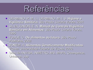 Referências GERMANO, P. M. L.; GERMANO, M. I. S.  Higiene e Vigilância Sanitária.  São Paulo: Livraria Varela, 2001 SILVA JUNIOR, E. N.  Manual de Controle Higiênico Sanitário em Alimentos . São Paulo: Livraria Varela, 1995 TUDGE, C.  Os alimentos do futuro.  São Paulo: Publifolha, 2002 BORÉM, A.  Alimentos Geneticamente Modificados . Viçosa: Universidade Federal de Viçosa, 2003. Sites da ANVISA, INMETRO, MS, MAPA, Greenpeace, Unicamp, Usp 