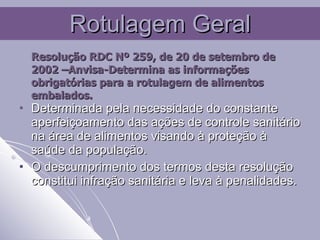 Rotulagem Geral Resolução RDC Nº 259, de 20 de setembro de 2002 –Anvisa-Determina as informações obrigatórias para a rotulagem de alimentos embalados.   Determinada pela necessidade do constante aperfeiçoamento das ações de controle sanitário na área de alimentos visando à proteção à saúde da população. O descumprimento dos termos desta resolução constitui infração sanitária e leva à penalidades. 