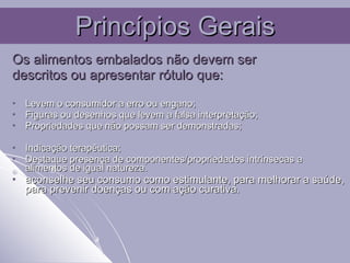 Os alimentos embalados não devem ser  descritos ou apresentar rótulo que:  Levem o consumidor a erro ou engano; Figuras ou desenhos que levem a falsa interpretação; Propriedades que não possam ser demonstradas; Indicação terapêutica; Destaque presença de componentes/propriedades intrínsecas a alimentos de igual natureza. aconselhe seu consumo como estimulante, para melhorar a saúde, para prevenir doenças ou com ação curativa.  Princípios Gerais 