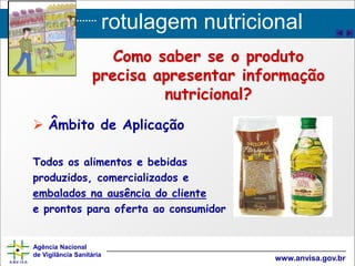 rotulagem nutricional
Agência Nacional
de Vigilância Sanitária
www.anvisa.gov.br
 Âmbito de Aplicação
Todos os alimentos e bebidas
produzidos, comercializados e
embalados na ausência do cliente
e prontos para oferta ao consumidor
Como saber se o produto
precisa apresentar informação
nutricional?
 
